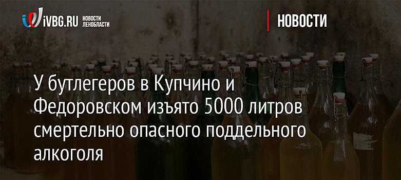 У бутлегеров в Купчино и Федоровском изъято 5000 литров смертельно опасного поддельного алкоголя