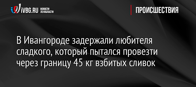 В Ивангороде задержали любителя сладкого, который пытался провезти через границу 45 кг взбитых сливок