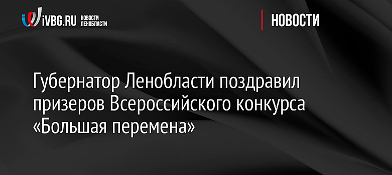 Губернатор Ленобласти поздравил призеров Всероссийского конкурса «Большая перемена»