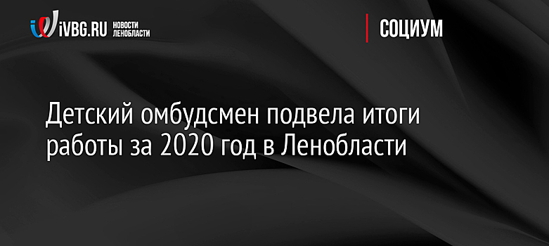 Детский омбудсмен подвела итоги работы за 2020 год в Ленобласти