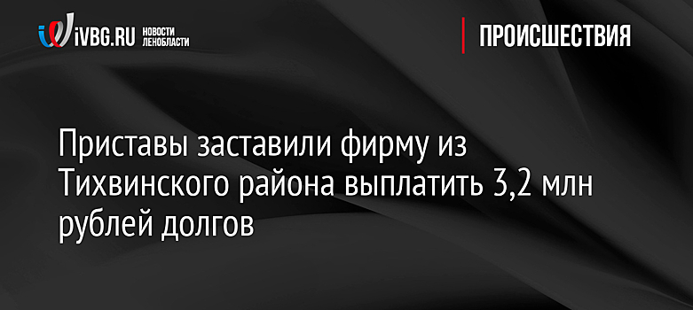 Приставы заставили фирму из Тихвинского района выплатить 3,2 млн рублей долгов