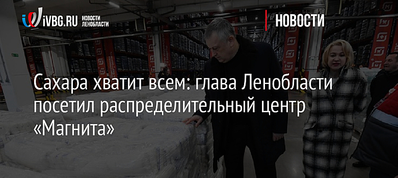 Сахара хватит всем: глава Ленобласти посетил распределительный центр «Магнита»