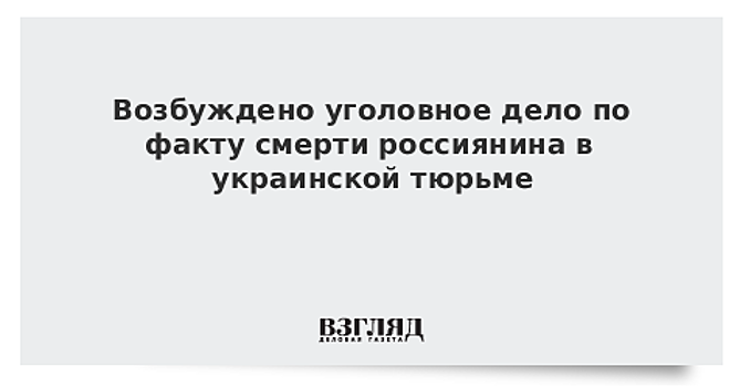 Возбуждено уголовное дело по факту смерти россиянина в украинской тюрьме