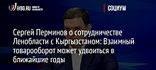 Сергей Перминов о сотрудничестве Ленобласти с Кыргызстаном: Взаимный товарооборот может удвоиться в ближайшие годы