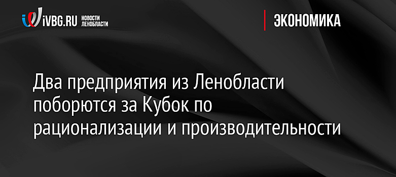 Два предприятия из Ленобласти поборются за Кубок по рационализации и производительности