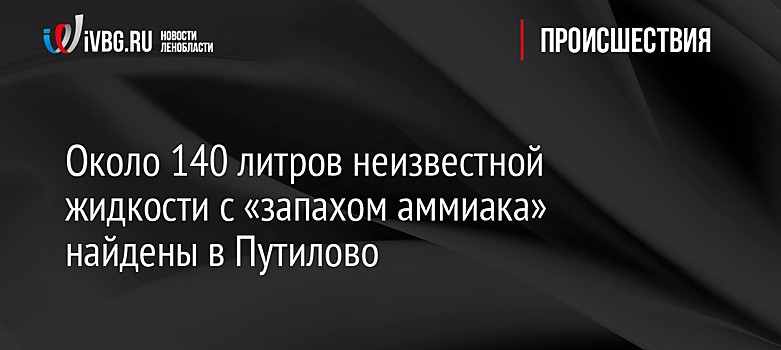 Около 140 литров неизвестной жидкости с «запахом аммиака» найдены в Путилово