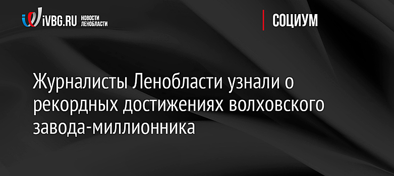 Журналисты Ленобласти узнали о рекордных достижениях волховского завода-миллионника