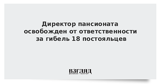 Директор пансионата освобожден от ответственности за гибель 18 постояльцев