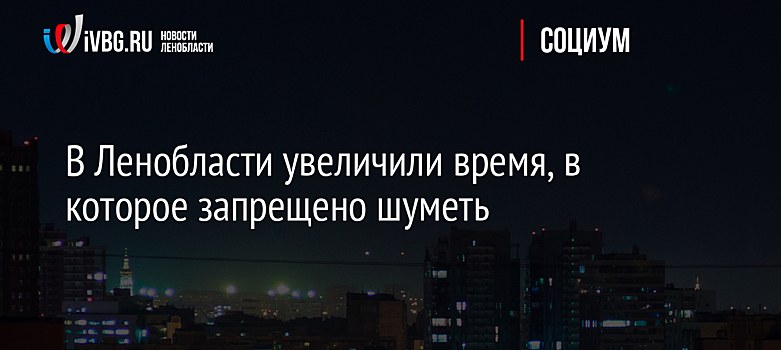 В Ленобласти увеличили время, в которое запрещено шуметь