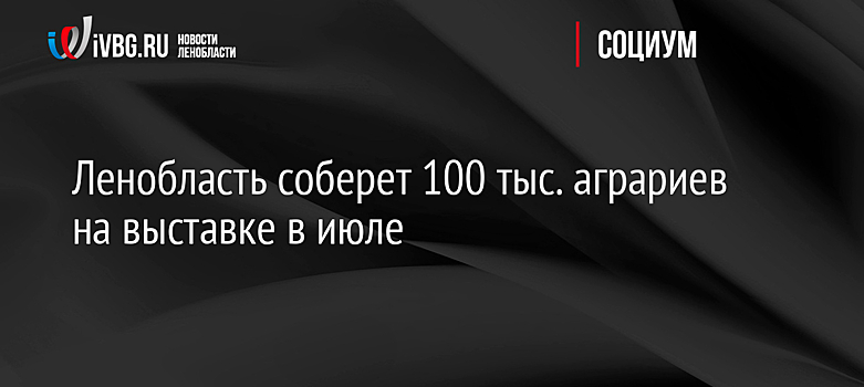 Ленобласть соберет 100 тыс. аграриев на выставке в июле