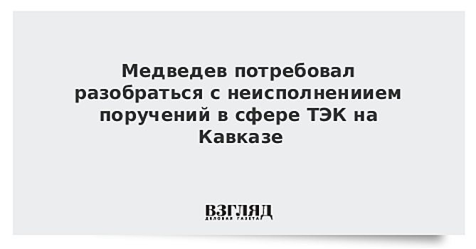 Медведев потребовал разобраться с неисполнениием поручений в сфере ТЭК на Кавказе