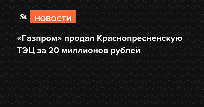 «Газпром» продал Краснопресненскую ТЭЦ за 20 миллионов рублей