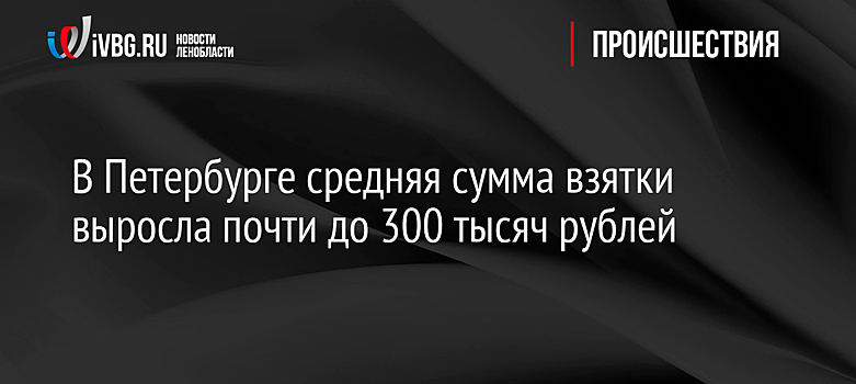 В Петербурге средняя сумма взятки выросла почти до 300 тысяч рублей