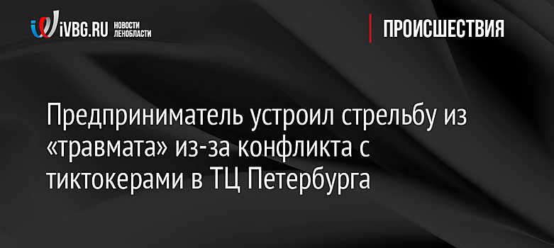 Предприниматель устроил стрельбу из «травмата» из-за конфликта с тиктокерами в ТЦ Петербурга