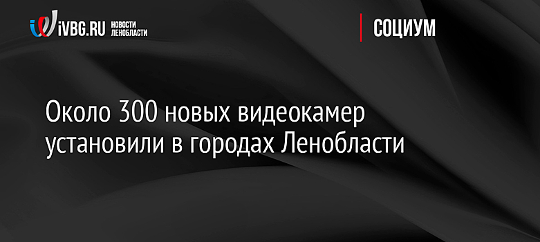 Около 300 новых видеокамер установили в городах Ленобласти