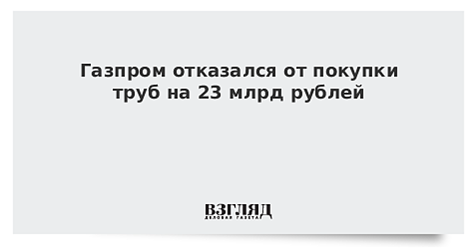 Газпром отказался от покупки труб на 23 млрд рублей