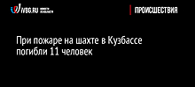 При пожаре на шахте в Кузбассе погибли 11 человек