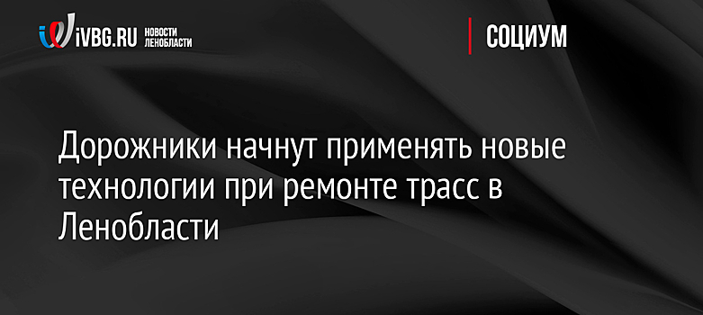 Дорожники начнут применять новые технологии при ремонте трасс в Ленобласти