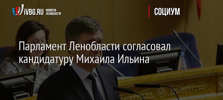 Парламент Ленобласти согласовал кандидатуру Михаила Ильина