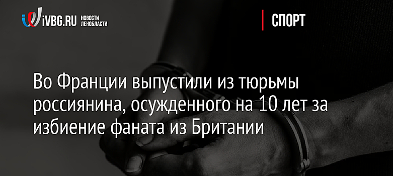 Во Франции выпустили из тюрьмы россиянина, осужденного на 10 лет за избиение фаната из Британии