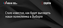 Стало известно, как будет выглядеть новая поликлиника в Выборге