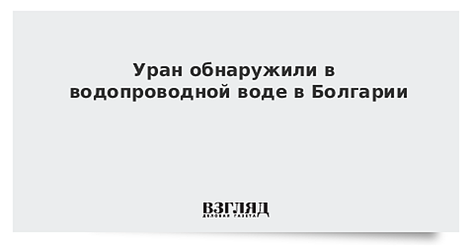 Уран обнаружили в водопроводной воде в Болгарии