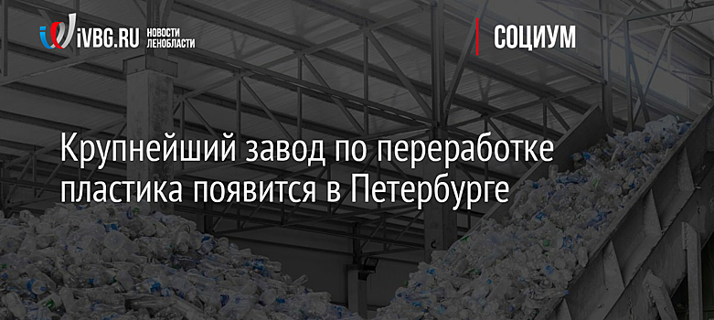 Крупнейший завод по переработке пластика появится в Петербурге