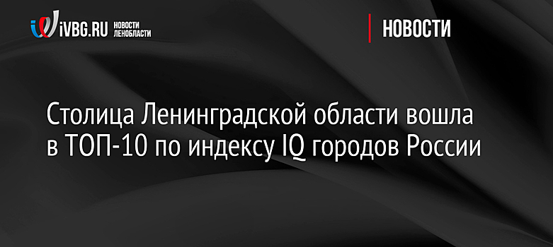 Столица Ленинградской области вошла в ТОП-10 по индексу IQ городов России