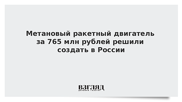 Метановый ракетный двигатель за 765 млн рублей решили создать в России