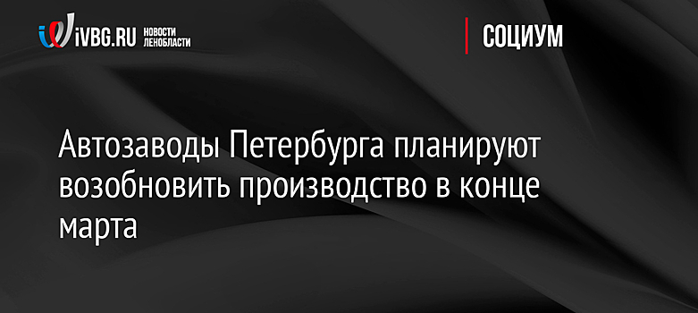 Автозаводы Петербурга планируют возобновить производство в конце марта
