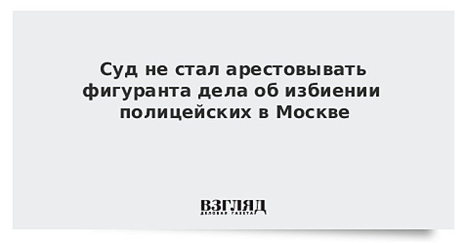 Суд не стал арестовывать фигуранта дела об избиении полицейских в Москве