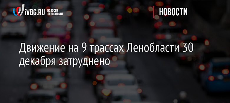 Движение на 9 трассах Ленобласти 30 декабря затруднено
