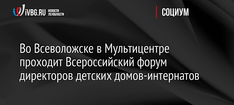 Во Всеволожске в Мультицентре проходит Всероссийский форум директоров детских домов-интернатов
