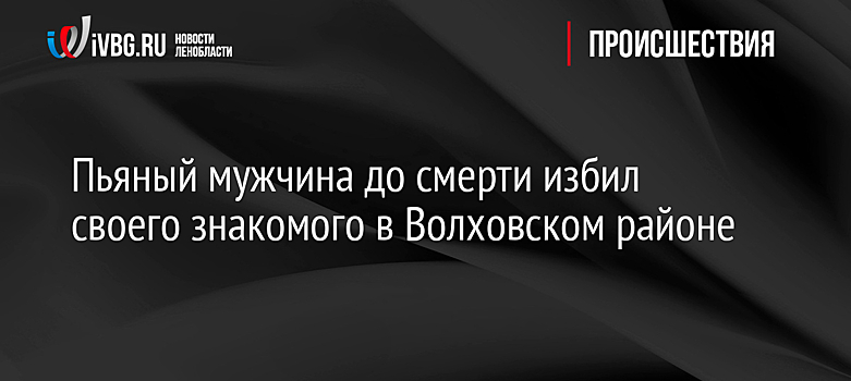 Пьяный мужчина до смерти избил своего знакомого в Волховском районе