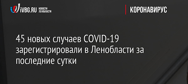 45 новых случаев COVID-19 зарегистрировали в Ленобласти за последние сутки