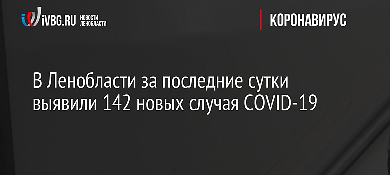 В Ленобласти за последние сутки выявили 142 новых случая COVID-19