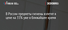В России предметы гигиены взлетят в цене на 35% уже в ближайшее время