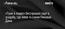 «Трое в лодке» бесстрашно едут в усадьбу, где жила та самая Пиковая Дама