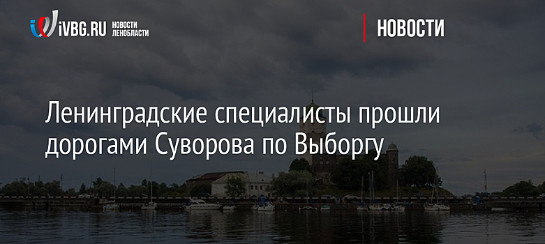 Ленинградские специалисты прошли дорогами Суворова по Выборгу