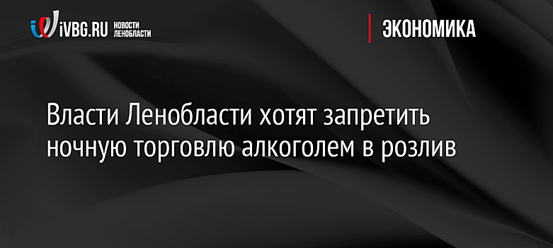 Власти Ленобласти хотят запретить ночную торговлю алкоголем в розлив