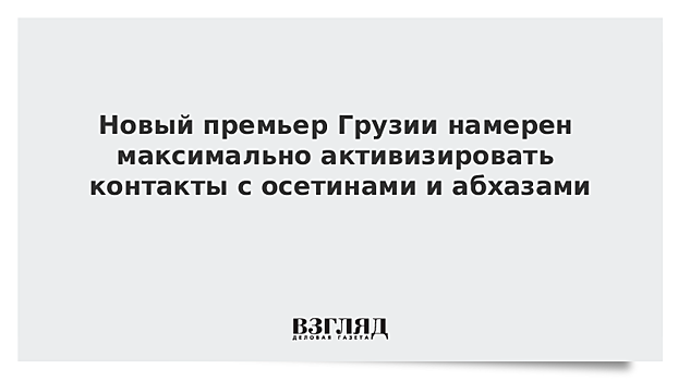 Новый премьер Грузии намерен максимально активизировать контакты с осетинами и абхазами