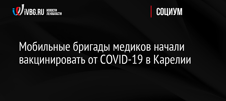 Мобильные бригады медиков начали вакцинировать от COVID-19 в Карелии