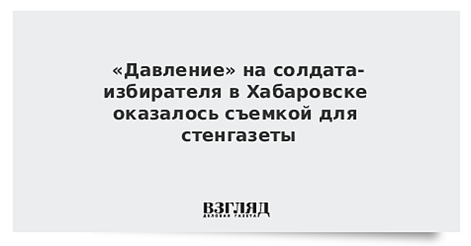 «Давление» на солдата-избирателя в Хабаровске оказалось съемкой для стенгазеты