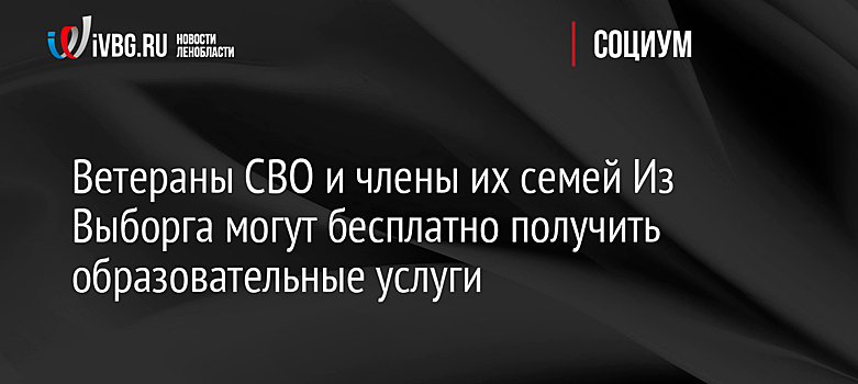 Ветераны СВО и члены их семей Из Выборга могут бесплатно получить образовательные услуги