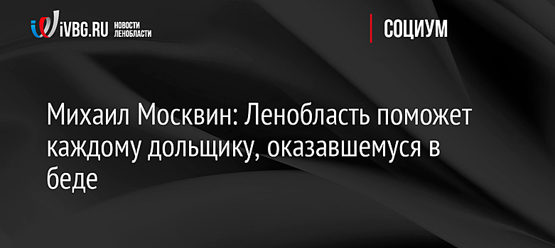 Михаил Москвин: Ленобласть поможет каждому дольщику, оказавшемуся в беде