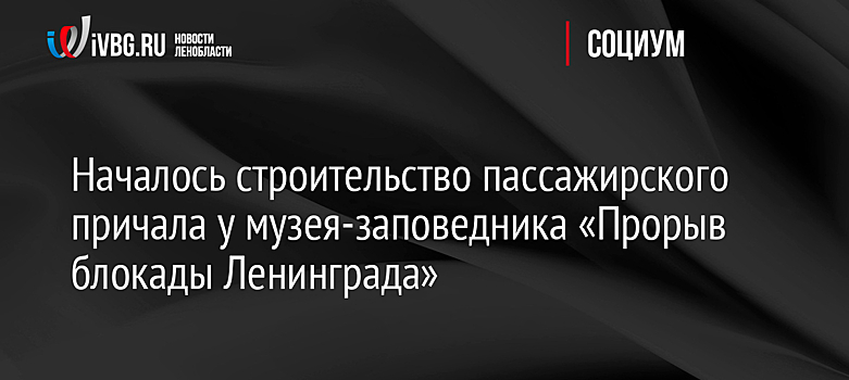 Строительство причала началось в Ленобласти у музея "Прорыв блокады Ленинграда"
