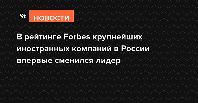 В рейтинге Forbes крупнейших иностранных компаний в России впервые сменился лидер