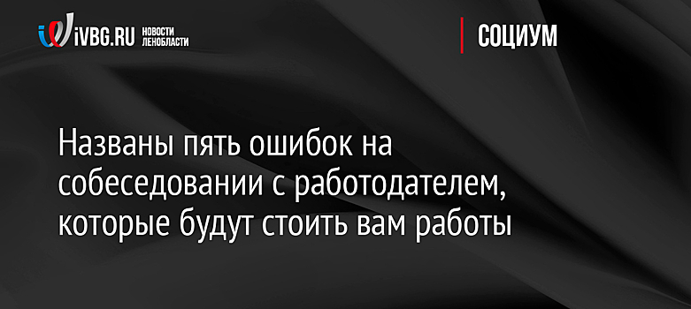 Названы пять ошибок на собеседовании с работодателем, которые будут стоить вам работы