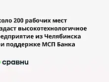 Около 200 рабочих мест создаст высокотехнологичное предприятие из Челябинска при поддержке МСП Банка