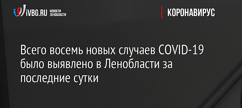 Всего восемь новых случаев COVID-19 было выявлено в Ленобласти за последние сутки